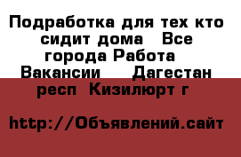 Подработка для тех,кто сидит дома - Все города Работа » Вакансии   . Дагестан респ.,Кизилюрт г.